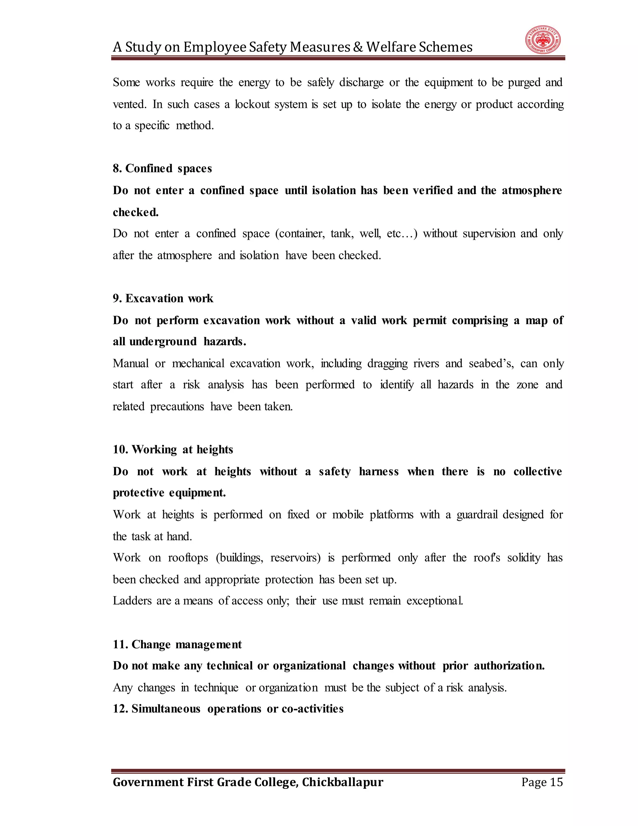 A Study on EmployeeSafety Measures& Welfare Schemes
Government First Grade College, Chickballapur Page 15
Some works require the energy to be safely discharge or the equipment to be purged and
vented. In such cases a lockout system is set up to isolate the energy or product according
to a specific method.
8. Confined spaces
Do not enter a confined space until isolation has been verified and the atmosphere
checked.
Do not enter a confined space (container, tank, well, etc…) without supervision and only
after the atmosphere and isolation have been checked.
9. Excavation work
Do not perform excavation work without a valid work permit comprising a map of
all underground hazards.
Manual or mechanical excavation work, including dragging rivers and seabed’s, can only
start after a risk analysis has been performed to identify all hazards in the zone and
related precautions have been taken.
10. Working at heights
Do not work at heights without a safety harness when there is no collective
protective equipment.
Work at heights is performed on fixed or mobile platforms with a guardrail designed for
the task at hand.
Work on rooftops (buildings, reservoirs) is performed only after the roof's solidity has
been checked and appropriate protection has been set up.
Ladders are a means of access only; their use must remain exceptional.
11. Change management
Do not make any technical or organizational changes without prior authorization.
Any changes in technique or organization must be the subject of a risk analysis.
12. Simultaneous operations or co-activities
 
