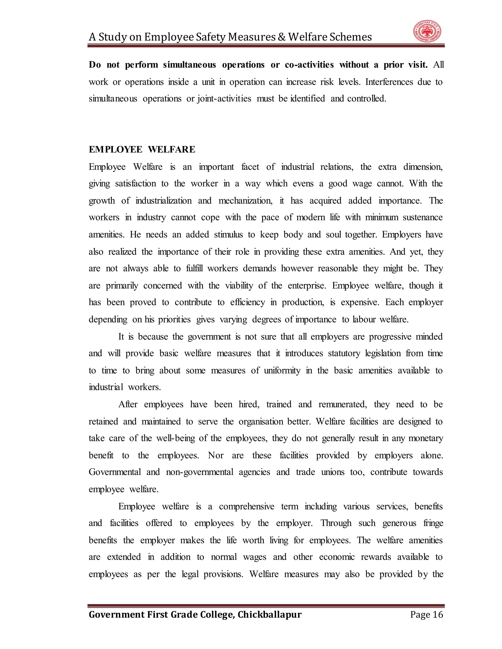 A Study on EmployeeSafety Measures& Welfare Schemes
Government First Grade College, Chickballapur Page 16
Do not perform simultaneous operations or co-activities without a prior visit. All
work or operations inside a unit in operation can increase risk levels. Interferences due to
simultaneous operations or joint-activities must be identified and controlled.
EMPLOYEE WELFARE
Employee Welfare is an important facet of industrial relations, the extra dimension,
giving satisfaction to the worker in a way which evens a good wage cannot. With the
growth of industrialization and mechanization, it has acquired added importance. The
workers in industry cannot cope with the pace of modern life with minimum sustenance
amenities. He needs an added stimulus to keep body and soul together. Employers have
also realized the importance of their role in providing these extra amenities. And yet, they
are not always able to fulfill workers demands however reasonable they might be. They
are primarily concerned with the viability of the enterprise. Employee welfare, though it
has been proved to contribute to efficiency in production, is expensive. Each employer
depending on his priorities gives varying degrees of importance to labour welfare.
It is because the government is not sure that all employers are progressive minded
and will provide basic welfare measures that it introduces statutory legislation from time
to time to bring about some measures of uniformity in the basic amenities available to
industrial workers.
After employees have been hired, trained and remunerated, they need to be
retained and maintained to serve the organisation better. Welfare facilities are designed to
take care of the well-being of the employees, they do not generally result in any monetary
benefit to the employees. Nor are these facilities provided by employers alone.
Governmental and non-governmental agencies and trade unions too, contribute towards
employee welfare.
Employee welfare is a comprehensive term including various services, benefits
and facilities offered to employees by the employer. Through such generous fringe
benefits the employer makes the life worth living for employees. The welfare amenities
are extended in addition to normal wages and other economic rewards available to
employees as per the legal provisions. Welfare measures may also be provided by the
 