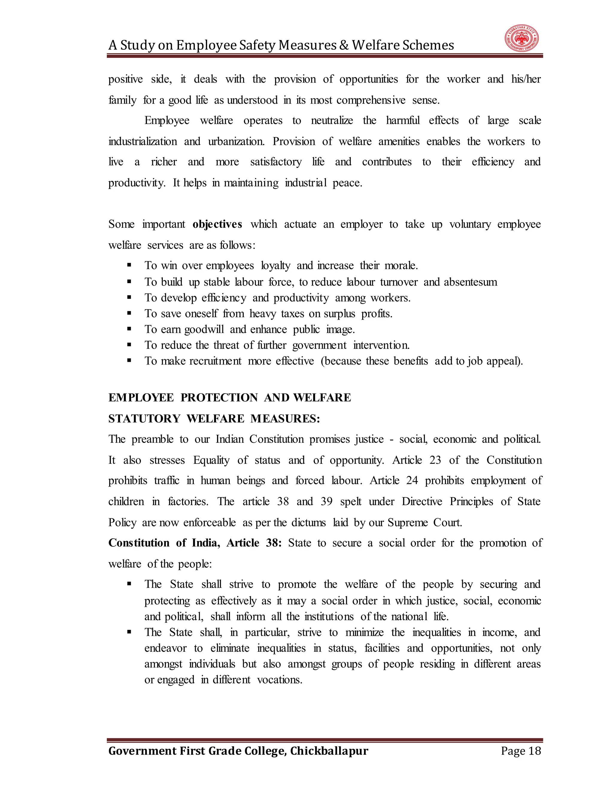 A Study on EmployeeSafety Measures& Welfare Schemes
Government First Grade College, Chickballapur Page 18
positive side, it deals with the provision of opportunities for the worker and his/her
family for a good life as understood in its most comprehensive sense.
Employee welfare operates to neutralize the harmful effects of large scale
industrialization and urbanization. Provision of welfare amenities enables the workers to
live a richer and more satisfactory life and contributes to their efficiency and
productivity. It helps in maintaining industrial peace.
Some important objectives which actuate an employer to take up voluntary employee
welfare services are as follows:
 To win over employees loyalty and increase their morale.
 To build up stable labour force, to reduce labour turnover and absentesum
 To develop efficiency and productivity among workers.
 To save oneself from heavy taxes on surplus profits.
 To earn goodwill and enhance public image.
 To reduce the threat of further government intervention.
 To make recruitment more effective (because these benefits add to job appeal).
EMPLOYEE PROTECTION AND WELFARE
STATUTORY WELFARE MEASURES:
The preamble to our Indian Constitution promises justice - social, economic and political.
It also stresses Equality of status and of opportunity. Article 23 of the Constitution
prohibits traffic in human beings and forced labour. Article 24 prohibits employment of
children in factories. The article 38 and 39 spelt under Directive Principles of State
Policy are now enforceable as per the dictums laid by our Supreme Court.
Constitution of India, Article 38: State to secure a social order for the promotion of
welfare of the people:
 The State shall strive to promote the welfare of the people by securing and
protecting as effectively as it may a social order in which justice, social, economic
and political, shall inform all the institutions of the national life.
 The State shall, in particular, strive to minimize the inequalities in income, and
endeavor to eliminate inequalities in status, facilities and opportunities, not only
amongst individuals but also amongst groups of people residing in different areas
or engaged in different vocations.
 