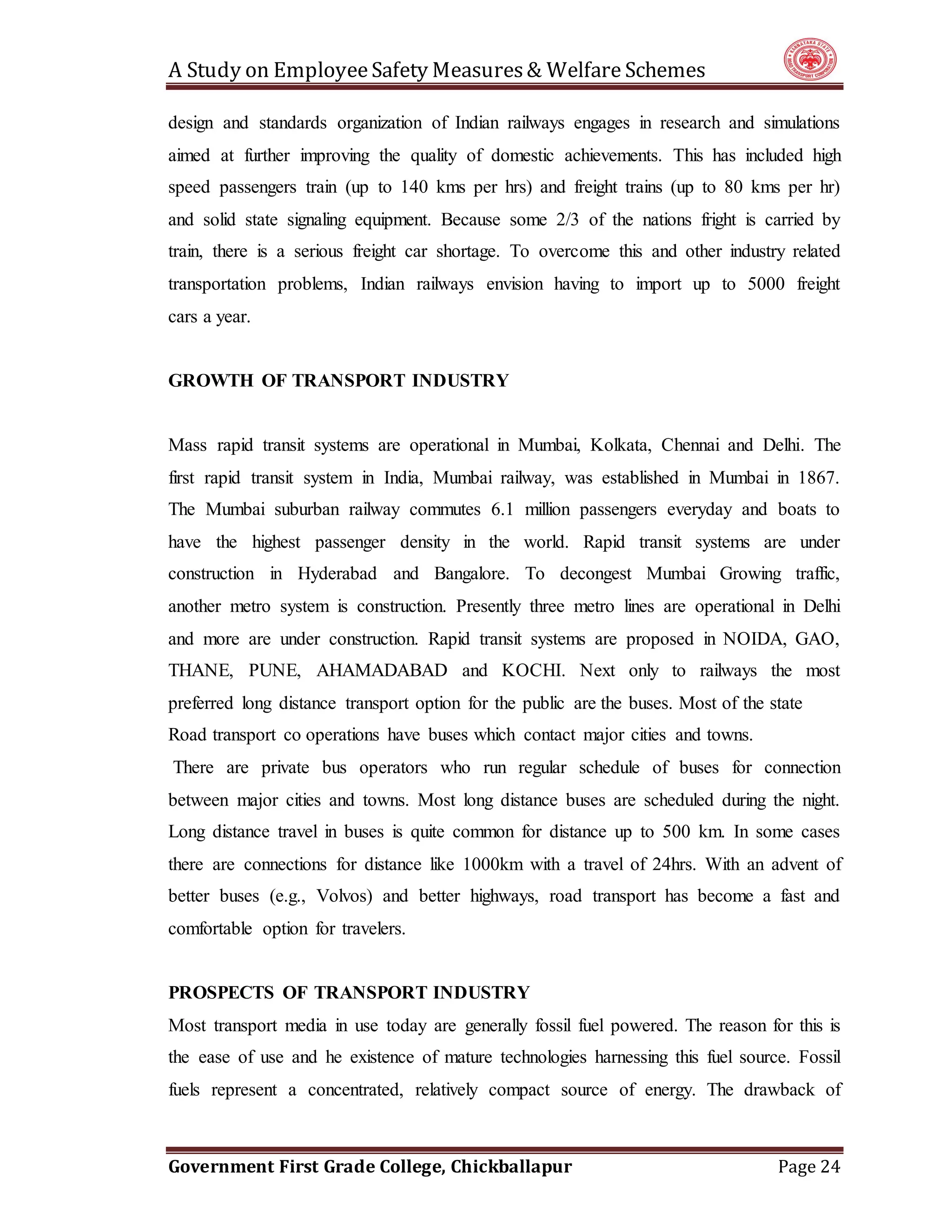 A Study on EmployeeSafety Measures& Welfare Schemes
Government First Grade College, Chickballapur Page 24
design and standards organization of Indian railways engages in research and simulations
aimed at further improving the quality of domestic achievements. This has included high
speed passengers train (up to 140 kms per hrs) and freight trains (up to 80 kms per hr)
and solid state signaling equipment. Because some 2/3 of the nations fright is carried by
train, there is a serious freight car shortage. To overcome this and other industry related
transportation problems, Indian railways envision having to import up to 5000 freight
cars a year.
GROWTH OF TRANSPORT INDUSTRY
Mass rapid transit systems are operational in Mumbai, Kolkata, Chennai and Delhi. The
first rapid transit system in India, Mumbai railway, was established in Mumbai in 1867.
The Mumbai suburban railway commutes 6.1 million passengers everyday and boats to
have the highest passenger density in the world. Rapid transit systems are under
construction in Hyderabad and Bangalore. To decongest Mumbai Growing traffic,
another metro system is construction. Presently three metro lines are operational in Delhi
and more are under construction. Rapid transit systems are proposed in NOIDA, GAO,
THANE, PUNE, AHAMADABAD and KOCHI. Next only to railways the most
preferred long distance transport option for the public are the buses. Most of the state
Road transport co operations have buses which contact major cities and towns.
There are private bus operators who run regular schedule of buses for connection
between major cities and towns. Most long distance buses are scheduled during the night.
Long distance travel in buses is quite common for distance up to 500 km. In some cases
there are connections for distance like 1000km with a travel of 24hrs. With an advent of
better buses (e.g., Volvos) and better highways, road transport has become a fast and
comfortable option for travelers.
PROSPECTS OF TRANSPORT INDUSTRY
Most transport media in use today are generally fossil fuel powered. The reason for this is
the ease of use and he existence of mature technologies harnessing this fuel source. Fossil
fuels represent a concentrated, relatively compact source of energy. The drawback of
 