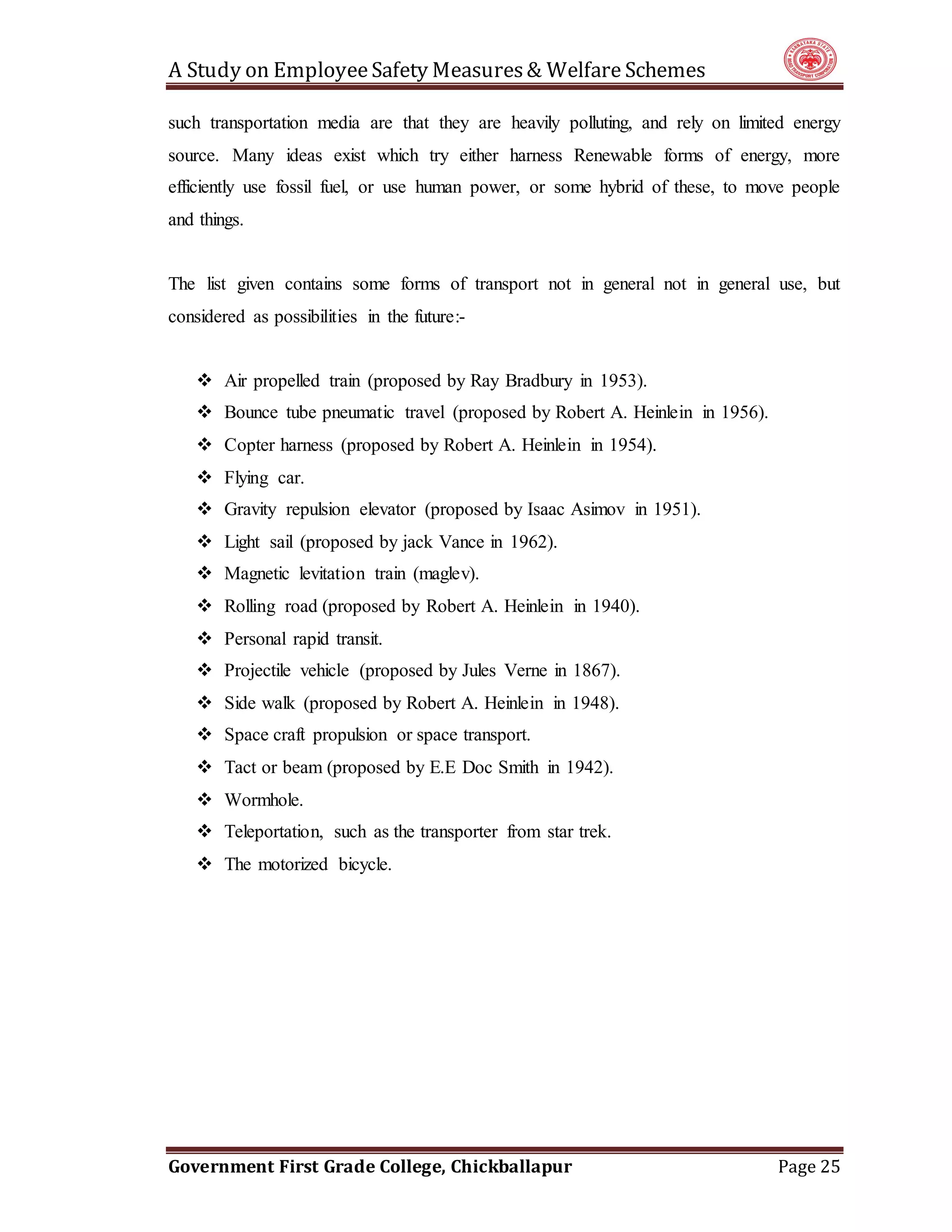 A Study on EmployeeSafety Measures& Welfare Schemes
Government First Grade College, Chickballapur Page 25
such transportation media are that they are heavily polluting, and rely on limited energy
source. Many ideas exist which try either harness Renewable forms of energy, more
efficiently use fossil fuel, or use human power, or some hybrid of these, to move people
and things.
The list given contains some forms of transport not in general not in general use, but
considered as possibilities in the future:-
 Air propelled train (proposed by Ray Bradbury in 1953).
 Bounce tube pneumatic travel (proposed by Robert A. Heinlein in 1956).
 Copter harness (proposed by Robert A. Heinlein in 1954).
 Flying car.
 Gravity repulsion elevator (proposed by Isaac Asimov in 1951).
 Light sail (proposed by jack Vance in 1962).
 Magnetic levitation train (maglev).
 Rolling road (proposed by Robert A. Heinlein in 1940).
 Personal rapid transit.
 Projectile vehicle (proposed by Jules Verne in 1867).
 Side walk (proposed by Robert A. Heinlein in 1948).
 Space craft propulsion or space transport.
 Tact or beam (proposed by E.E Doc Smith in 1942).
 Wormhole.
 Teleportation, such as the transporter from star trek.
 The motorized bicycle.
 