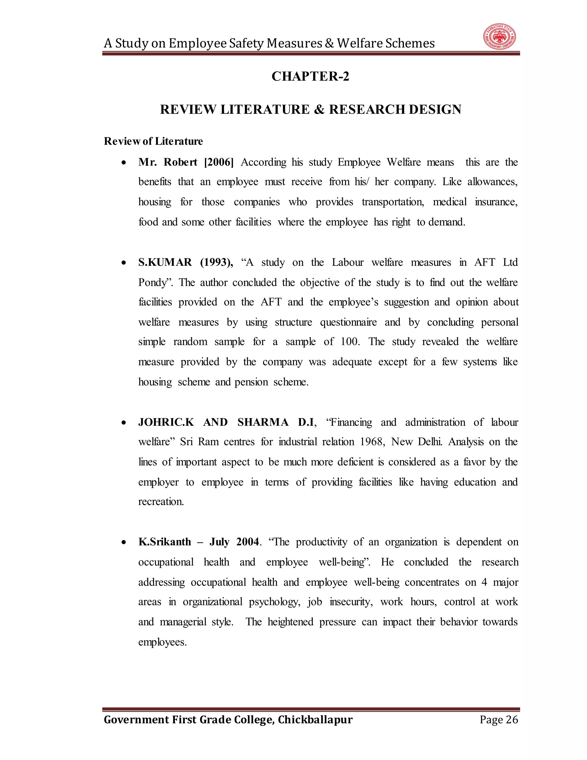 A Study on EmployeeSafety Measures& Welfare Schemes
Government First Grade College, Chickballapur Page 26
CHAPTER-2
REVIEW LITERATURE & RESEARCH DESIGN
Review of Literature
 Mr. Robert [2006] According his study Employee Welfare means this are the
benefits that an employee must receive from his/ her company. Like allowances,
housing for those companies who provides transportation, medical insurance,
food and some other facilities where the employee has right to demand.
 S.KUMAR (1993), “A study on the Labour welfare measures in AFT Ltd
Pondy”. The author concluded the objective of the study is to find out the welfare
facilities provided on the AFT and the employee’s suggestion and opinion about
welfare measures by using structure questionnaire and by concluding personal
simple random sample for a sample of 100. The study revealed the welfare
measure provided by the company was adequate except for a few systems like
housing scheme and pension scheme.
 JOHRIC.K AND SHARMA D.I, “Financing and administration of labour
welfare” Sri Ram centres for industrial relation 1968, New Delhi. Analysis on the
lines of important aspect to be much more deficient is considered as a favor by the
employer to employee in terms of providing facilities like having education and
recreation.
 K.Srikanth – July 2004. “The productivity of an organization is dependent on
occupational health and employee well-being”. He concluded the research
addressing occupational health and employee well-being concentrates on 4 major
areas in organizational psychology, job insecurity, work hours, control at work
and managerial style. The heightened pressure can impact their behavior towards
employees.
 