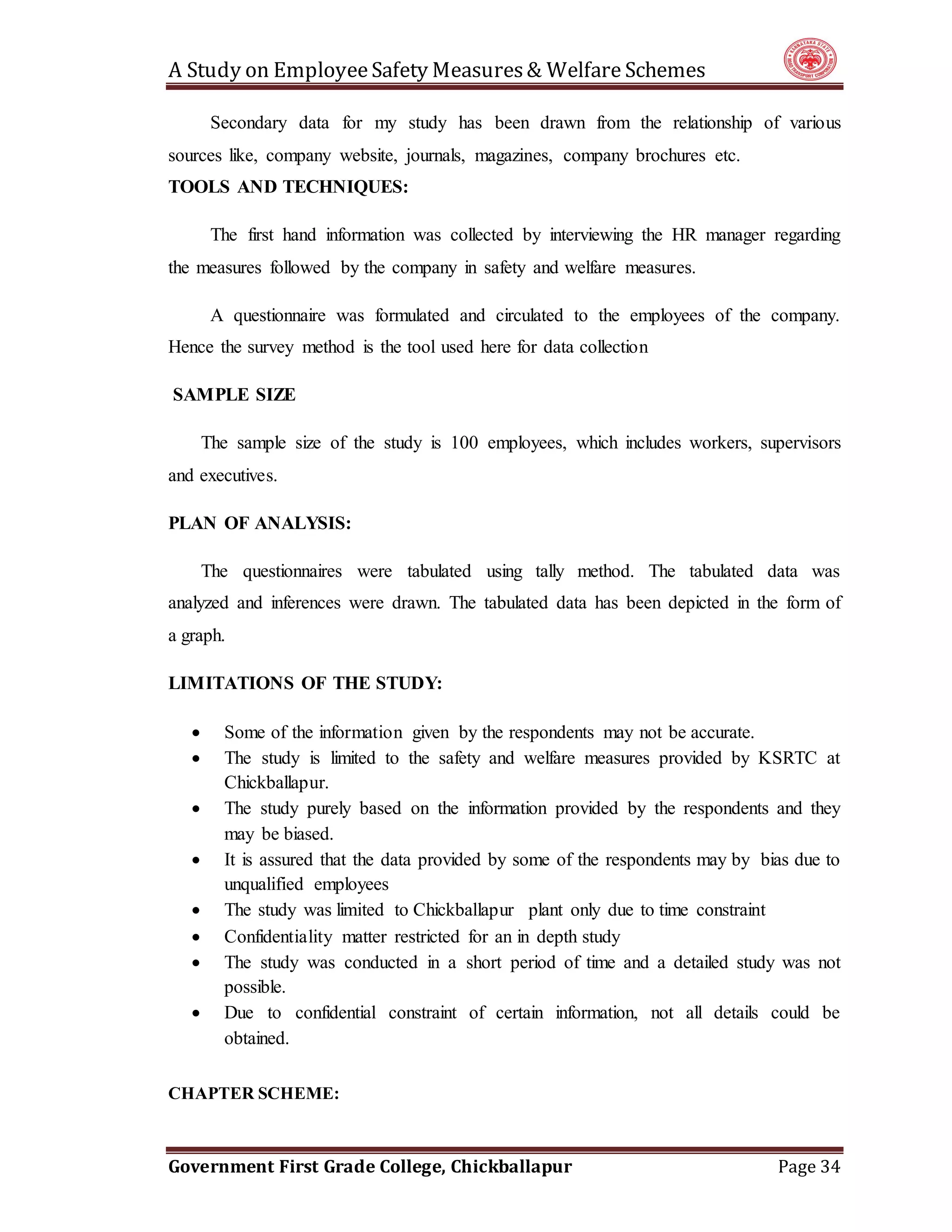 A Study on EmployeeSafety Measures& Welfare Schemes
Government First Grade College, Chickballapur Page 34
Secondary data for my study has been drawn from the relationship of various
sources like, company website, journals, magazines, company brochures etc.
TOOLS AND TECHNIQUES:
The first hand information was collected by interviewing the HR manager regarding
the measures followed by the company in safety and welfare measures.
A questionnaire was formulated and circulated to the employees of the company.
Hence the survey method is the tool used here for data collection
SAMPLE SIZE
The sample size of the study is 100 employees, which includes workers, supervisors
and executives.
PLAN OF ANALYSIS:
The questionnaires were tabulated using tally method. The tabulated data was
analyzed and inferences were drawn. The tabulated data has been depicted in the form of
a graph.
LIMITATIONS OF THE STUDY:
 Some of the information given by the respondents may not be accurate.
 The study is limited to the safety and welfare measures provided by KSRTC at
Chickballapur.
 The study purely based on the information provided by the respondents and they
may be biased.
 It is assured that the data provided by some of the respondents may by bias due to
unqualified employees
 The study was limited to Chickballapur plant only due to time constraint
 Confidentiality matter restricted for an in depth study
 The study was conducted in a short period of time and a detailed study was not
possible.
 Due to confidential constraint of certain information, not all details could be
obtained.
CHAPTER SCHEME:
 