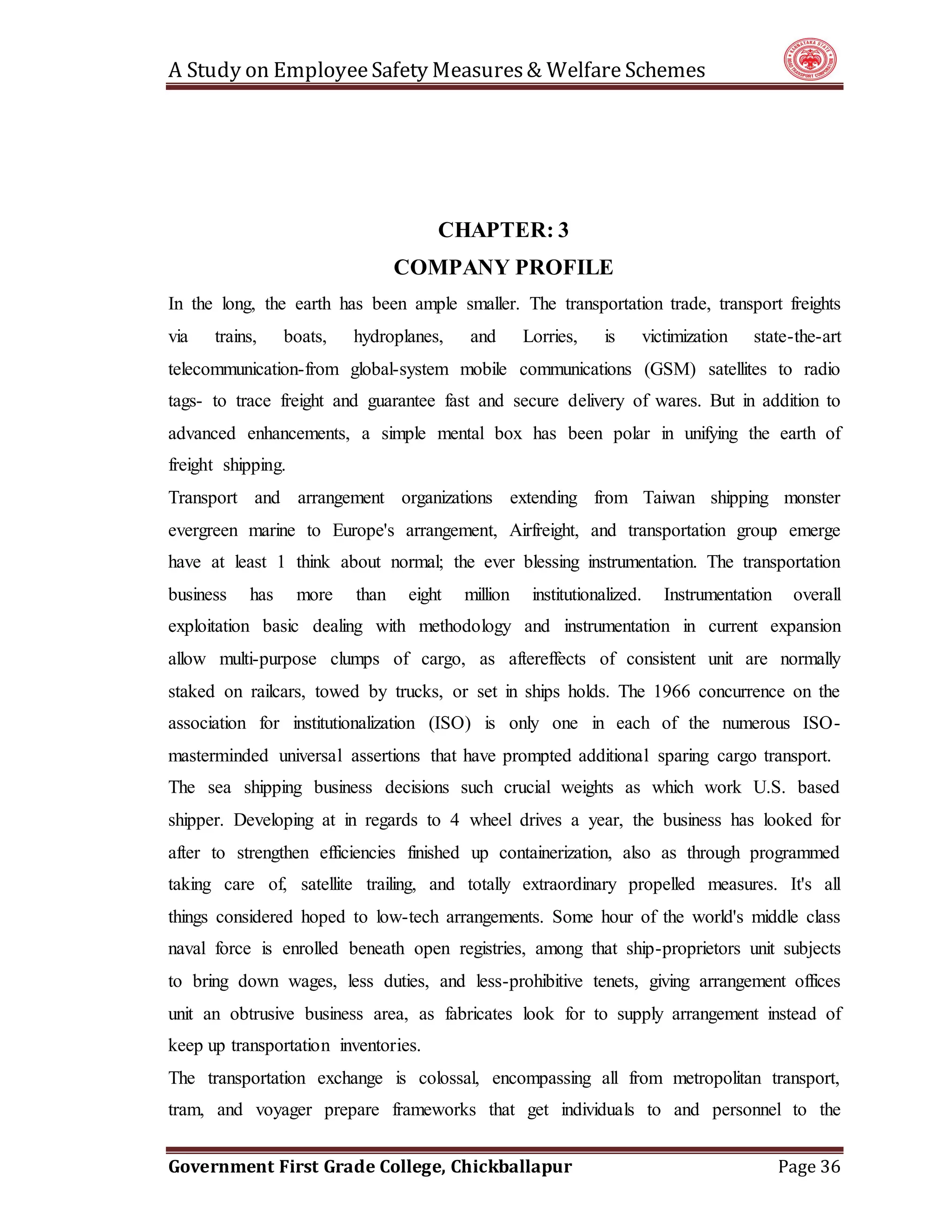 A Study on EmployeeSafety Measures& Welfare Schemes
Government First Grade College, Chickballapur Page 36
CHAPTER: 3
COMPANY PROFILE
In the long, the earth has been ample smaller. The transportation trade, transport freights
via trains, boats, hydroplanes, and Lorries, is victimization state-the-art
telecommunication-from global-system mobile communications (GSM) satellites to radio
tags- to trace freight and guarantee fast and secure delivery of wares. But in addition to
advanced enhancements, a simple mental box has been polar in unifying the earth of
freight shipping.
Transport and arrangement organizations extending from Taiwan shipping monster
evergreen marine to Europe's arrangement, Airfreight, and transportation group emerge
have at least 1 think about normal; the ever blessing instrumentation. The transportation
business has more than eight million institutionalized. Instrumentation overall
exploitation basic dealing with methodology and instrumentation in current expansion
allow multi-purpose clumps of cargo, as aftereffects of consistent unit are normally
staked on railcars, towed by trucks, or set in ships holds. The 1966 concurrence on the
association for institutionalization (ISO) is only one in each of the numerous ISO-
masterminded universal assertions that have prompted additional sparing cargo transport.
The sea shipping business decisions such crucial weights as which work U.S. based
shipper. Developing at in regards to 4 wheel drives a year, the business has looked for
after to strengthen efficiencies finished up containerization, also as through programmed
taking care of, satellite trailing, and totally extraordinary propelled measures. It's all
things considered hoped to low-tech arrangements. Some hour of the world's middle class
naval force is enrolled beneath open registries, among that ship-proprietors unit subjects
to bring down wages, less duties, and less-prohibitive tenets, giving arrangement offices
unit an obtrusive business area, as fabricates look for to supply arrangement instead of
keep up transportation inventories.
The transportation exchange is colossal, encompassing all from metropolitan transport,
tram, and voyager prepare frameworks that get individuals to and personnel to the
 