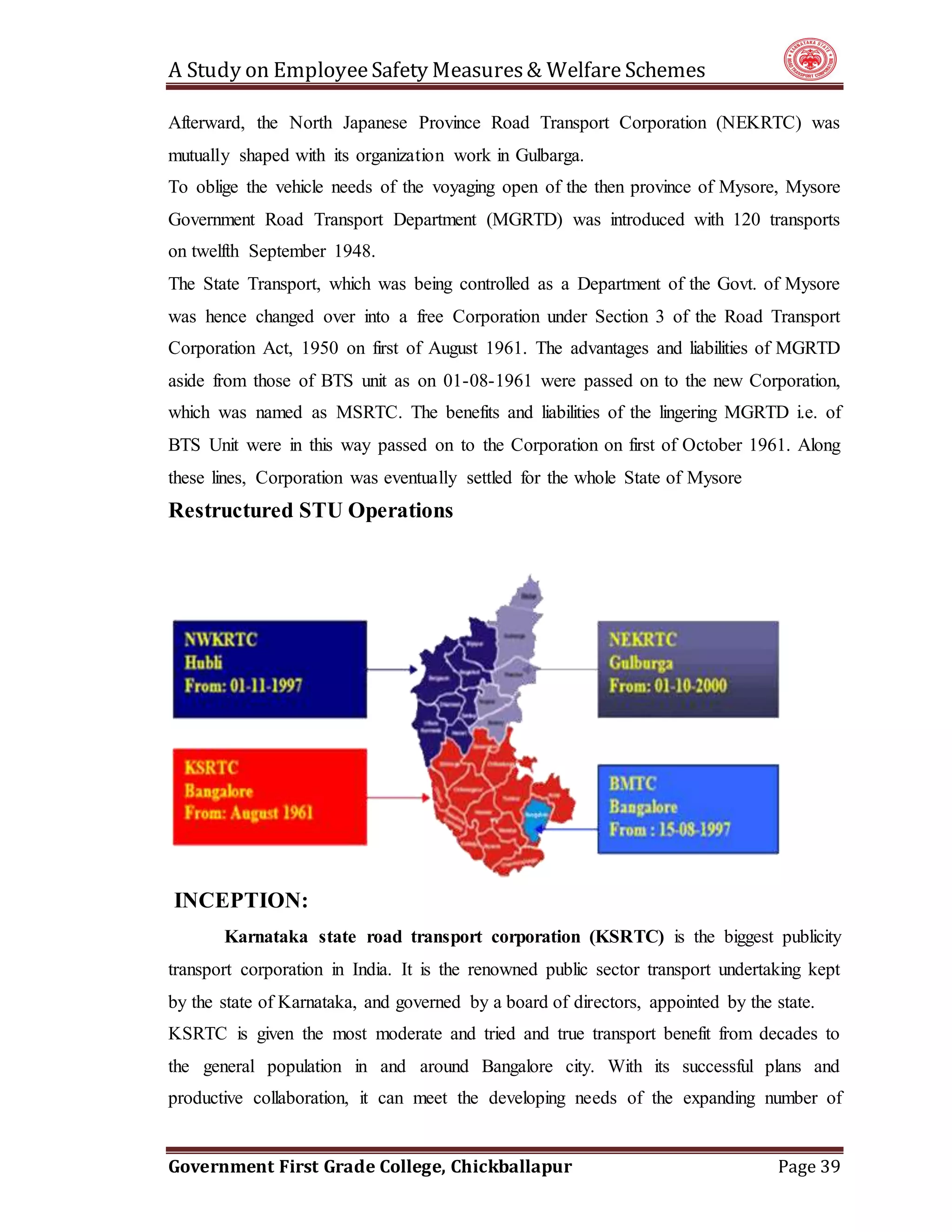 A Study on EmployeeSafety Measures& Welfare Schemes
Government First Grade College, Chickballapur Page 39
Afterward, the North Japanese Province Road Transport Corporation (NEKRTC) was
mutually shaped with its organization work in Gulbarga.
To oblige the vehicle needs of the voyaging open of the then province of Mysore, Mysore
Government Road Transport Department (MGRTD) was introduced with 120 transports
on twelfth September 1948.
The State Transport, which was being controlled as a Department of the Govt. of Mysore
was hence changed over into a free Corporation under Section 3 of the Road Transport
Corporation Act, 1950 on first of August 1961. The advantages and liabilities of MGRTD
aside from those of BTS unit as on 01-08-1961 were passed on to the new Corporation,
which was named as MSRTC. The benefits and liabilities of the lingering MGRTD i.e. of
BTS Unit were in this way passed on to the Corporation on first of October 1961. Along
these lines, Corporation was eventually settled for the whole State of Mysore
Restructured STU Operations
INCEPTION:
Karnataka state road transport corporation (KSRTC) is the biggest publicity
transport corporation in India. It is the renowned public sector transport undertaking kept
by the state of Karnataka, and governed by a board of directors, appointed by the state.
KSRTC is given the most moderate and tried and true transport benefit from decades to
the general population in and around Bangalore city. With its successful plans and
productive collaboration, it can meet the developing needs of the expanding number of
 