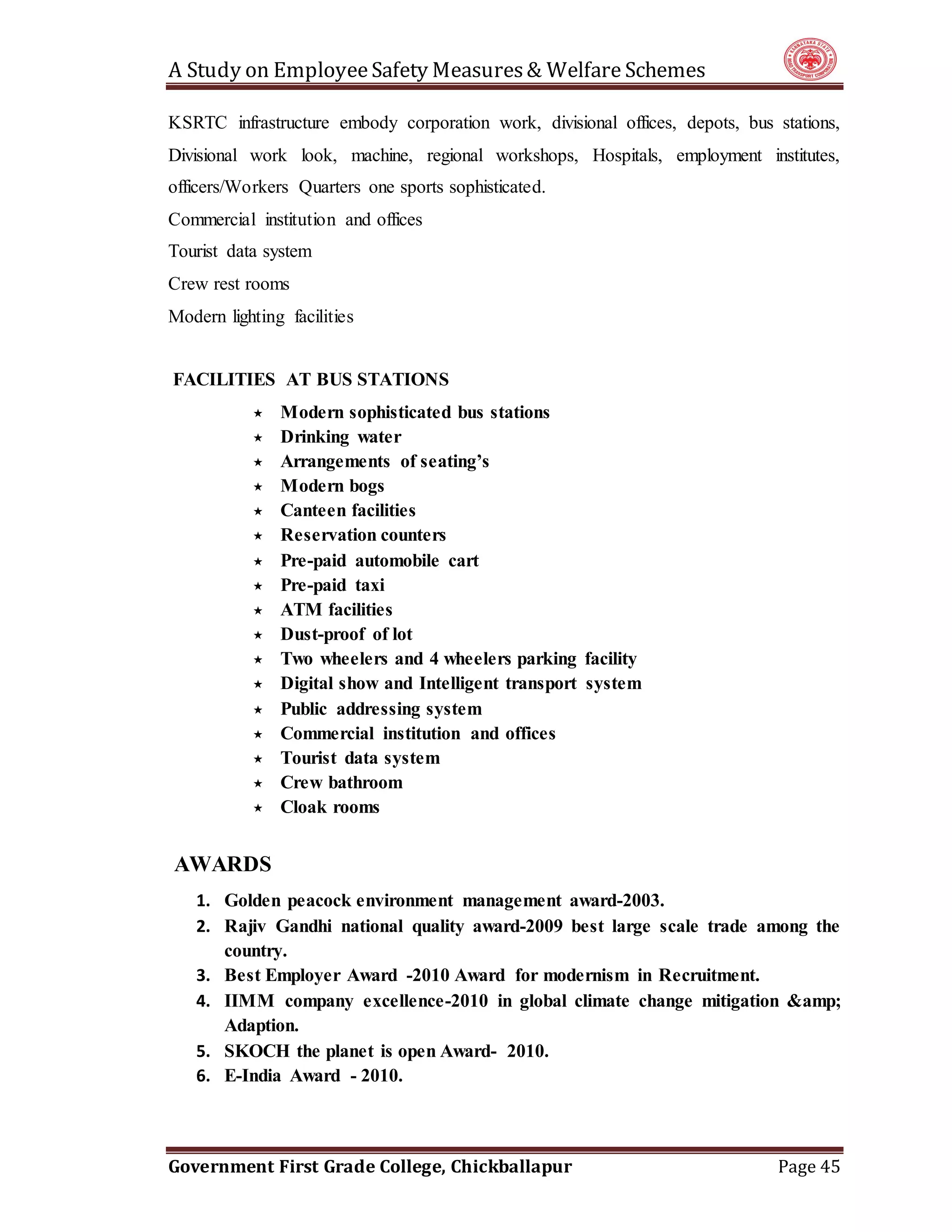A Study on EmployeeSafety Measures& Welfare Schemes
Government First Grade College, Chickballapur Page 45
KSRTC infrastructure embody corporation work, divisional offices, depots, bus stations,
Divisional work look, machine, regional workshops, Hospitals, employment institutes,
officers/Workers Quarters one sports sophisticated.
Commercial institution and offices
Tourist data system
Crew rest rooms
Modern lighting facilities
FACILITIES AT BUS STATIONS
 Modern sophisticated bus stations
 Drinking water
 Arrangements of seating’s
 Modern bogs
 Canteen facilities
 Reservation counters
 Pre-paid automobile cart
 Pre-paid taxi
 ATM facilities
 Dust-proof of lot
 Two wheelers and 4 wheelers parking facility
 Digital show and Intelligent transport system
 Public addressing system
 Commercial institution and offices
 Tourist data system
 Crew bathroom
 Cloak rooms
AWARDS
1. Golden peacock environment management award-2003.
2. Rajiv Gandhi national quality award-2009 best large scale trade among the
country.
3. Best Employer Award -2010 Award for modernism in Recruitment.
4. IIMM company excellence-2010 in global climate change mitigation &amp;
Adaption.
5. SKOCH the planet is open Award- 2010.
6. E-India Award - 2010.
 