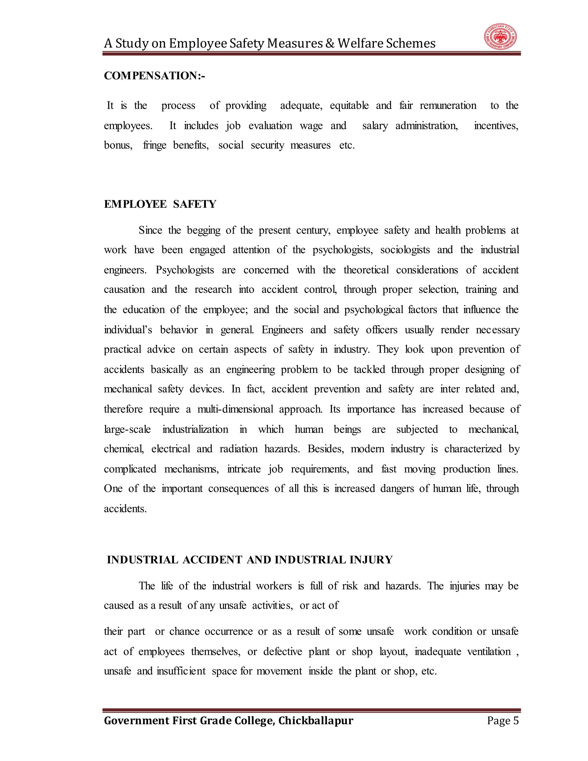 A Study on EmployeeSafety Measures& Welfare Schemes
Government First Grade College, Chickballapur Page 5
COMPENSATION:-
It is the process of providing adequate, equitable and fair remuneration to the
employees. It includes job evaluation wage and salary administration, incentives,
bonus, fringe benefits, social security measures etc.
EMPLOYEE SAFETY
Since the begging of the present century, employee safety and health problems at
work have been engaged attention of the psychologists, sociologists and the industrial
engineers. Psychologists are concerned with the theoretical considerations of accident
causation and the research into accident control, through proper selection, training and
the education of the employee; and the social and psychological factors that influence the
individual’s behavior in general. Engineers and safety officers usually render necessary
practical advice on certain aspects of safety in industry. They look upon prevention of
accidents basically as an engineering problem to be tackled through proper designing of
mechanical safety devices. In fact, accident prevention and safety are inter related and,
therefore require a multi-dimensional approach. Its importance has increased because of
large-scale industrialization in which human beings are subjected to mechanical,
chemical, electrical and radiation hazards. Besides, modern industry is characterized by
complicated mechanisms, intricate job requirements, and fast moving production lines.
One of the important consequences of all this is increased dangers of human life, through
accidents.
INDUSTRIAL ACCIDENT AND INDUSTRIAL INJURY
The life of the industrial workers is full of risk and hazards. The injuries may be
caused as a result of any unsafe activities, or act of
their part or chance occurrence or as a result of some unsafe work condition or unsafe
act of employees themselves, or defective plant or shop layout, inadequate ventilation ,
unsafe and insufficient space for movement inside the plant or shop, etc.
 