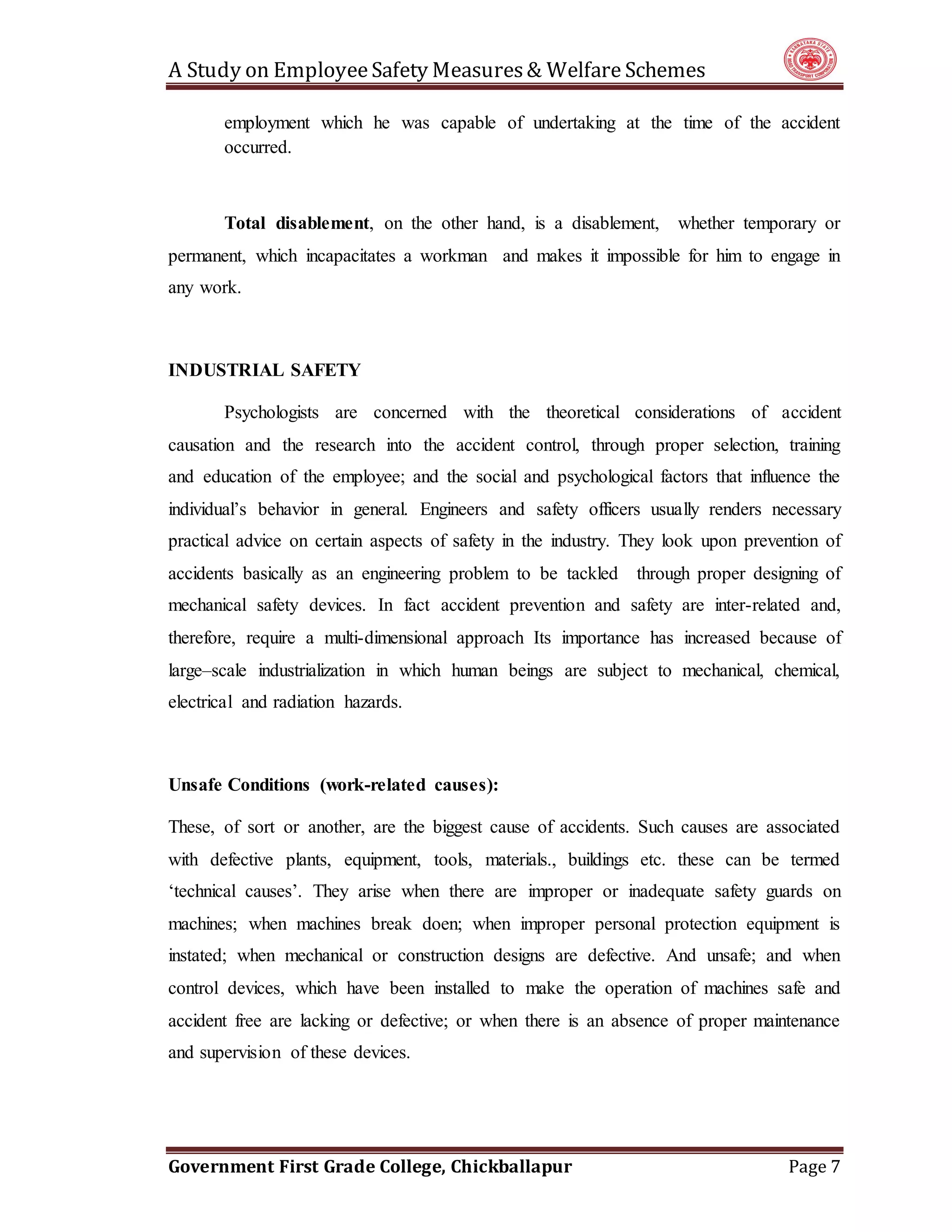 A Study on EmployeeSafety Measures& Welfare Schemes
Government First Grade College, Chickballapur Page 7
employment which he was capable of undertaking at the time of the accident
occurred.
Total disablement, on the other hand, is a disablement, whether temporary or
permanent, which incapacitates a workman and makes it impossible for him to engage in
any work.
INDUSTRIAL SAFETY
Psychologists are concerned with the theoretical considerations of accident
causation and the research into the accident control, through proper selection, training
and education of the employee; and the social and psychological factors that influence the
individual’s behavior in general. Engineers and safety officers usually renders necessary
practical advice on certain aspects of safety in the industry. They look upon prevention of
accidents basically as an engineering problem to be tackled through proper designing of
mechanical safety devices. In fact accident prevention and safety are inter-related and,
therefore, require a multi-dimensional approach Its importance has increased because of
large–scale industrialization in which human beings are subject to mechanical, chemical,
electrical and radiation hazards.
Unsafe Conditions (work-related causes):
These, of sort or another, are the biggest cause of accidents. Such causes are associated
with defective plants, equipment, tools, materials., buildings etc. these can be termed
‘technical causes’. They arise when there are improper or inadequate safety guards on
machines; when machines break doen; when improper personal protection equipment is
instated; when mechanical or construction designs are defective. And unsafe; and when
control devices, which have been installed to make the operation of machines safe and
accident free are lacking or defective; or when there is an absence of proper maintenance
and supervision of these devices.
 