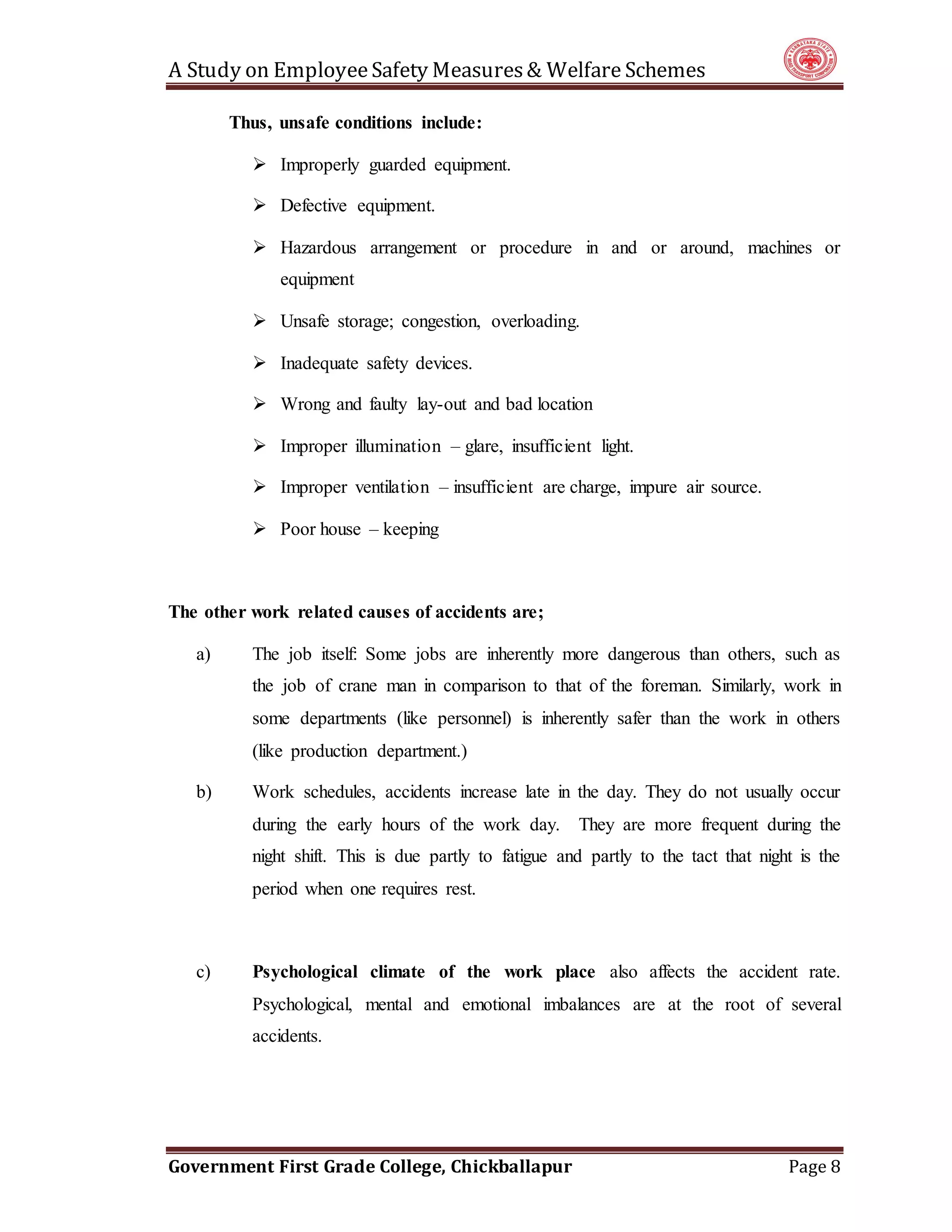 A Study on EmployeeSafety Measures& Welfare Schemes
Government First Grade College, Chickballapur Page 8
Thus, unsafe conditions include:
 Improperly guarded equipment.
 Defective equipment.
 Hazardous arrangement or procedure in and or around, machines or
equipment
 Unsafe storage; congestion, overloading.
 Inadequate safety devices.
 Wrong and faulty lay-out and bad location
 Improper illumination – glare, insufficient light.
 Improper ventilation – insufficient are charge, impure air source.
 Poor house – keeping
The other work related causes of accidents are;
a) The job itself: Some jobs are inherently more dangerous than others, such as
the job of crane man in comparison to that of the foreman. Similarly, work in
some departments (like personnel) is inherently safer than the work in others
(like production department.)
b) Work schedules, accidents increase late in the day. They do not usually occur
during the early hours of the work day. They are more frequent during the
night shift. This is due partly to fatigue and partly to the tact that night is the
period when one requires rest.
c) Psychological climate of the work place also affects the accident rate.
Psychological, mental and emotional imbalances are at the root of several
accidents.
 