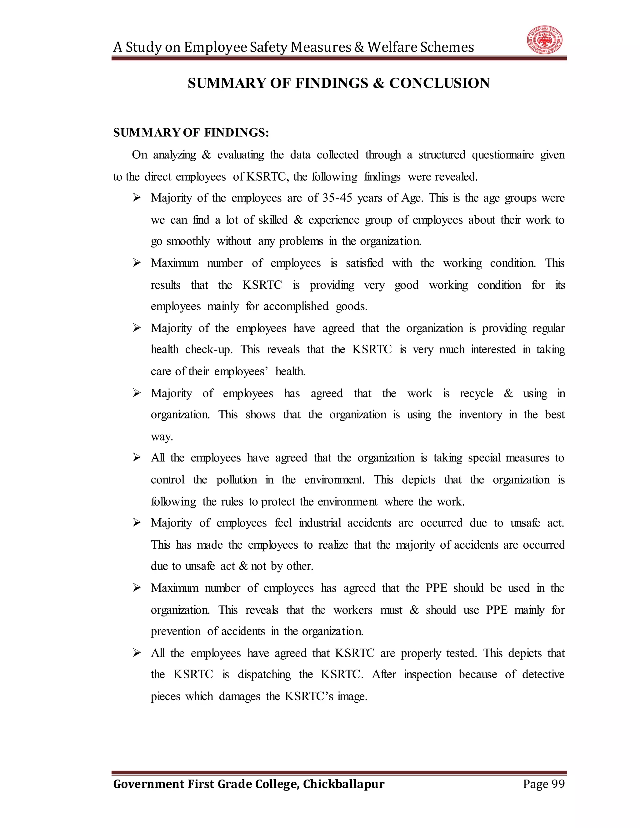 A Study on EmployeeSafety Measures& Welfare Schemes
Government First Grade College, Chickballapur Page 99
SUMMARY OF FINDINGS & CONCLUSION
SUMMARY OF FINDINGS:
On analyzing & evaluating the data collected through a structured questionnaire given
to the direct employees of KSRTC, the following findings were revealed.
 Majority of the employees are of 35-45 years of Age. This is the age groups were
we can find a lot of skilled & experience group of employees about their work to
go smoothly without any problems in the organization.
 Maximum number of employees is satisfied with the working condition. This
results that the KSRTC is providing very good working condition for its
employees mainly for accomplished goods.
 Majority of the employees have agreed that the organization is providing regular
health check-up. This reveals that the KSRTC is very much interested in taking
care of their employees’ health.
 Majority of employees has agreed that the work is recycle & using in
organization. This shows that the organization is using the inventory in the best
way.
 All the employees have agreed that the organization is taking special measures to
control the pollution in the environment. This depicts that the organization is
following the rules to protect the environment where the work.
 Majority of employees feel industrial accidents are occurred due to unsafe act.
This has made the employees to realize that the majority of accidents are occurred
due to unsafe act & not by other.
 Maximum number of employees has agreed that the PPE should be used in the
organization. This reveals that the workers must & should use PPE mainly for
prevention of accidents in the organization.
 All the employees have agreed that KSRTC are properly tested. This depicts that
the KSRTC is dispatching the KSRTC. After inspection because of detective
pieces which damages the KSRTC’s image.
 