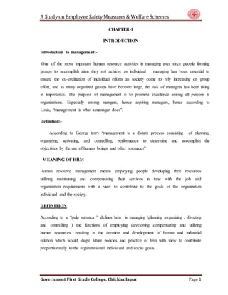 A Study on EmployeeSafety Measures& Welfare Schemes
Government First Grade College, Chickballapur Page 1
CHAPTER-1
INTRODUCTION
Introduction to management:-
One of the most important human resource activities is managing ever since people forming
groups to accomplish aims they not achieve as individual managing has been essential to
ensure the co-ordination of individual efforts as society come to rely increasing on group
effort, and as many organized groups have become large, the task of managers has been rising
in importance. The purpose of management is to promote excellence among all persons is
organizations. Especially among mangers, hence aspiring managers, hence according to
Louis, “management is what a manager does”.
Definition:-
According to George terry “management is a distant process consisting of planning,
organizing, activating, and controlling, performance to determine and accomplish the
objectives by the use of human beings and other resources”
MEANING OF HRM
Human resource management means employing people developing their resources
utilizing maintaining and compensating their services in tune with the job and
organization requirements with a view to contribute to the goals of the organization
individual and the society.
DEFINITION
According to a “pulp subarea ” defines hrm is managing (planning ,organizing , directing
and controlling ) the functions of employing developing compensating and utilizing
human resources. resulting in the creation and development of human and industrial
relation which would shape future policies and practice of hrm with view to contribute
proportionately to the organizational individual and social goals.
 