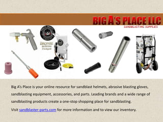Big A’s Place is your online resource for sandblast helmets, abrasive blasting gloves,
sandblasting equipment, accessories, and parts. Leading brands and a wide range of
sandblasting products create a one-stop shopping place for sandblasting.
Visit sandblaster-parts.com for more information and to view our inventory.
 