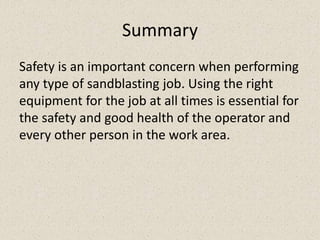 Summary
Safety is an important concern when performing
any type of sandblasting job. Using the right
equipment for the job at all times is essential for
the safety and good health of the operator and
every other person in the work area.
 