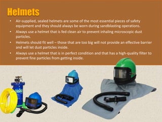 • Air-supplied, sealed helmets are some of the most essential pieces of safety
equipment and they should always be worn during sandblasting operations.
• Always use a helmet that is fed clean air to prevent inhaling microscopic dust
particles.
• Helmets should fit well – those that are too big will not provide an effective barrier
and will let dust particles inside.
• Always use a helmet that is in perfect condition and that has a high-quality filter to
prevent fine particles from getting inside.
 