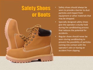 • Safety shoes should always be
worn to provide a barrier to dust
particles and impact from
equipment or other materials that
may be dropped.
• Specially designed safety shoes
give the operator a sturdy hold
during the sandblasting process
that reduces the potential for
accidents.
• Regular shoes should never be
worn during sandblasting to
prevent the possibility of particles
coming into contact with the
operator’s skin or having an
accident from slipping.
 