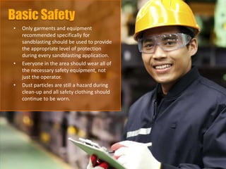 • Only garments and equipment
recommended specifically for
sandblasting should be used to provide
the appropriate level of protection
during every sandblasting application.
• Everyone in the area should wear all of
the necessary safety equipment, not
just the operator.
• Dust particles are still a hazard during
clean-up and all safety clothing should
continue to be worn.
 