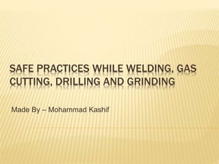 SAFE PRACTICES WHILE WELDING, GAS
CUTTING, DRILLING AND GRINDING
Made By – Mohammad Kashif
 