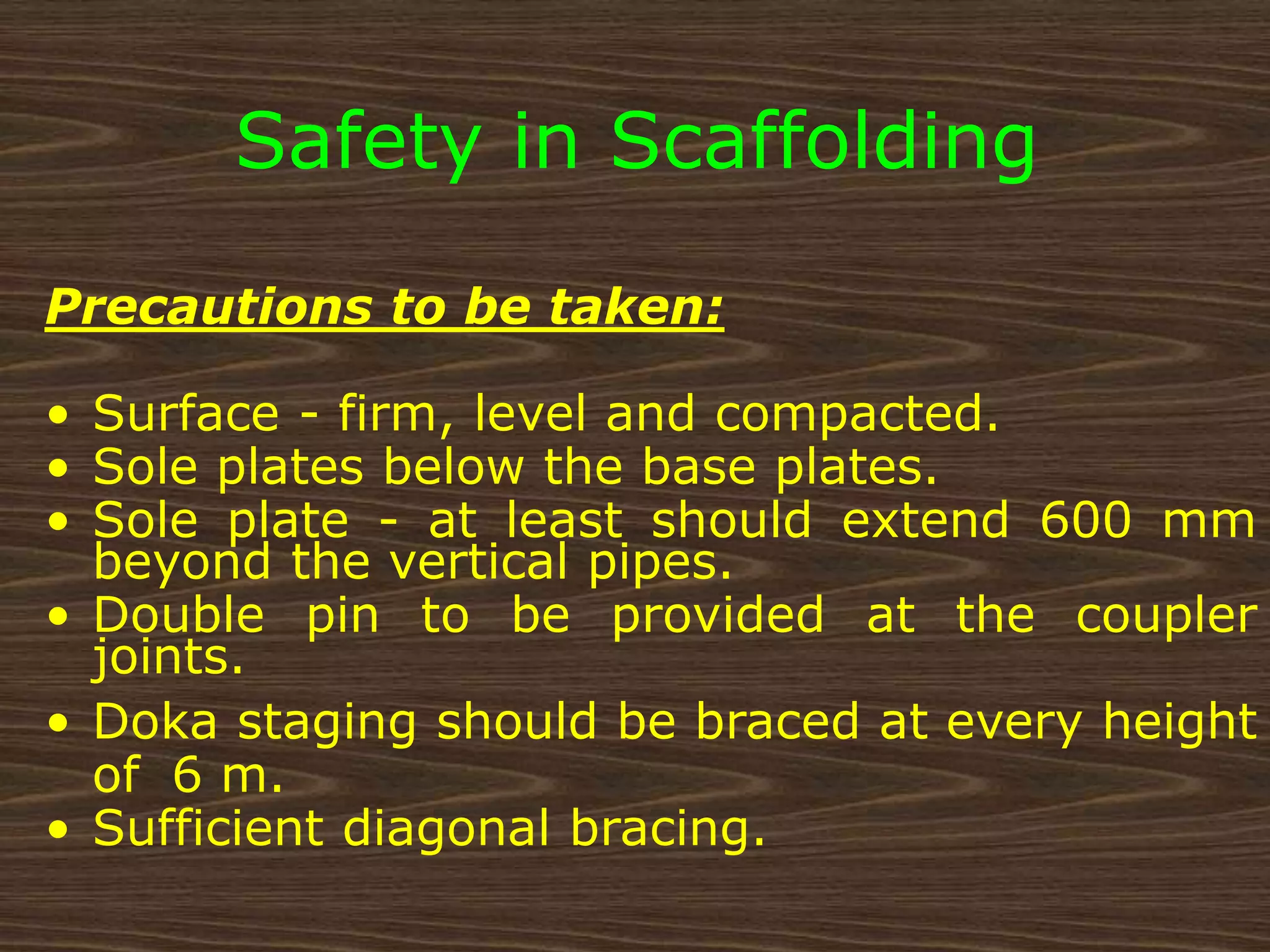 Precautions to be taken:
• Surface - firm, level and compacted.
• Sole plates below the base plates.
• Sole plate - at least should extend 600 mm
beyond the vertical pipes.
• Double pin to be provided at the coupler
joints.
• Doka staging should be braced at every height
of 6 m.
• Sufficient diagonal bracing.
Safety in Scaffolding
 