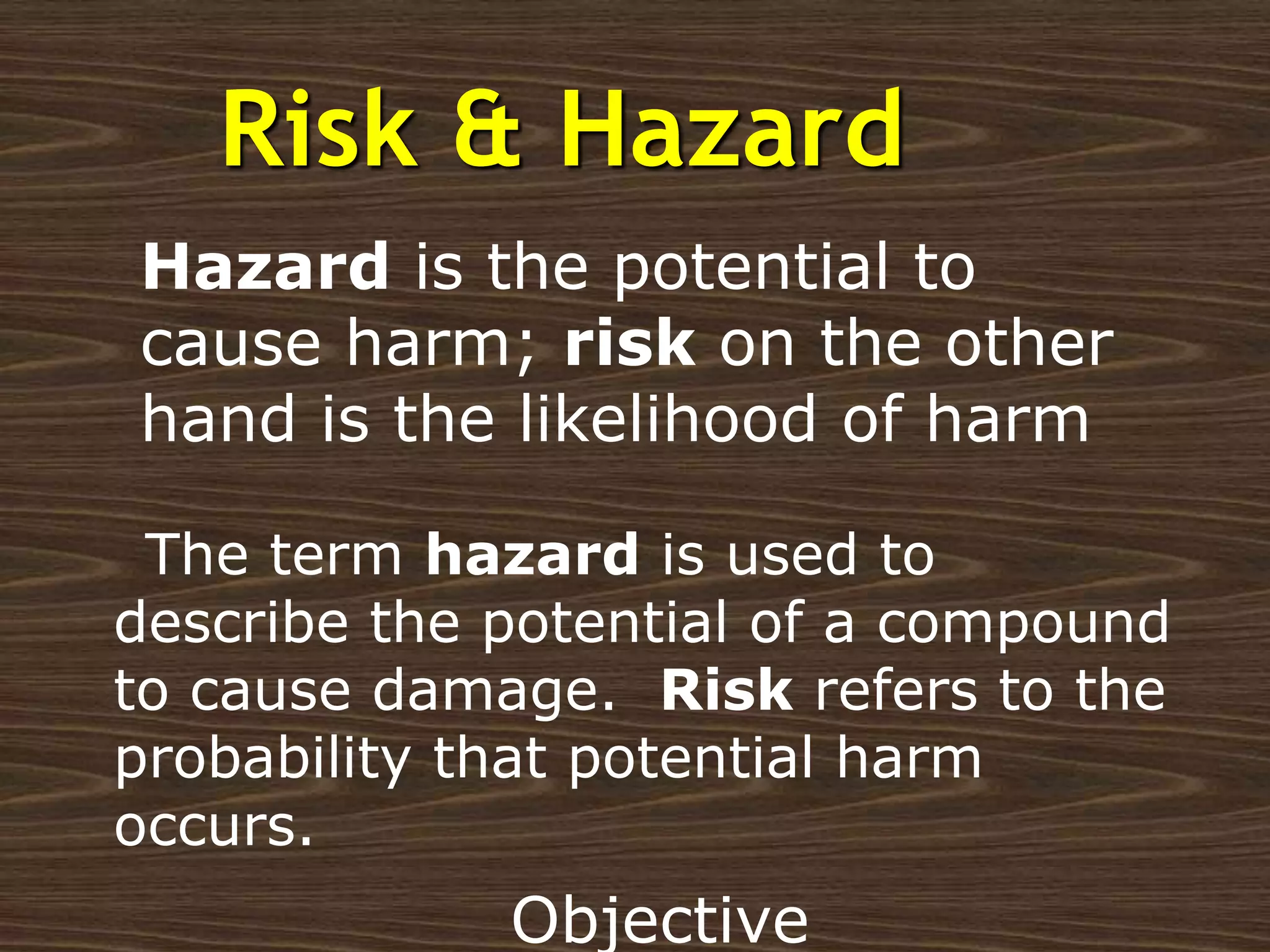 Risk & Hazard
The term hazard is used to
describe the potential of a compound
to cause damage. Risk refers to the
probability that potential harm
occurs.
Hazard is the potential to
cause harm; risk on the other
hand is the likelihood of harm
Objective
 