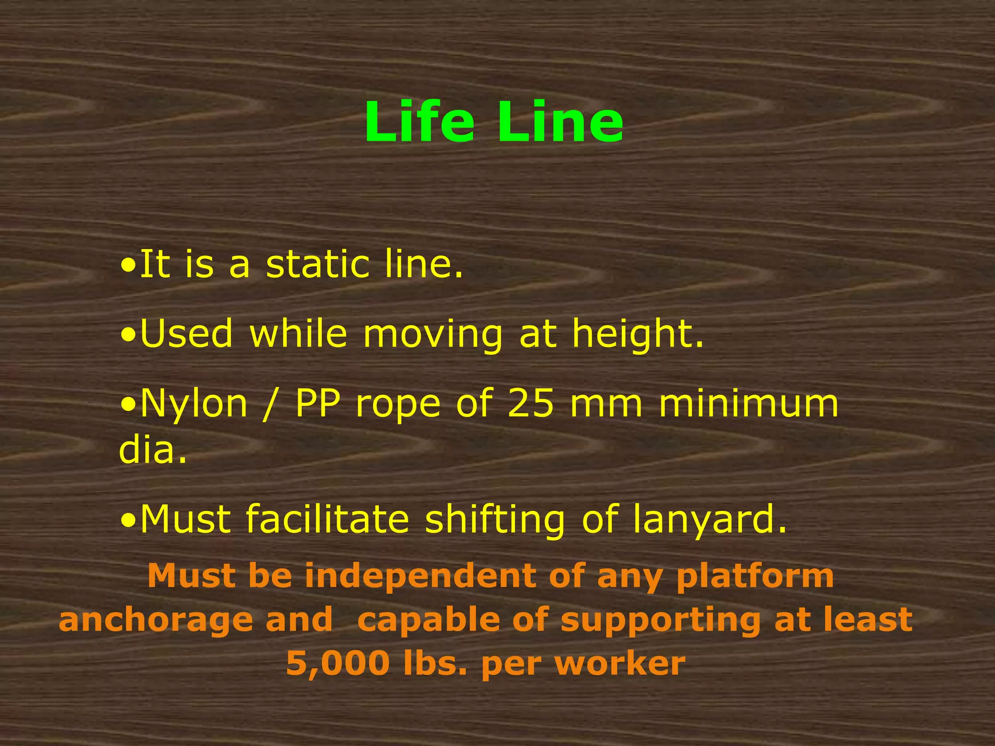 Life Line
•It is a static line.
•Used while moving at height.
•Nylon / PP rope of 25 mm minimum
dia.
•Must facilitate shifting of lanyard.
Must be independent of any platform
anchorage and capable of supporting at least
5,000 lbs. per worker
 