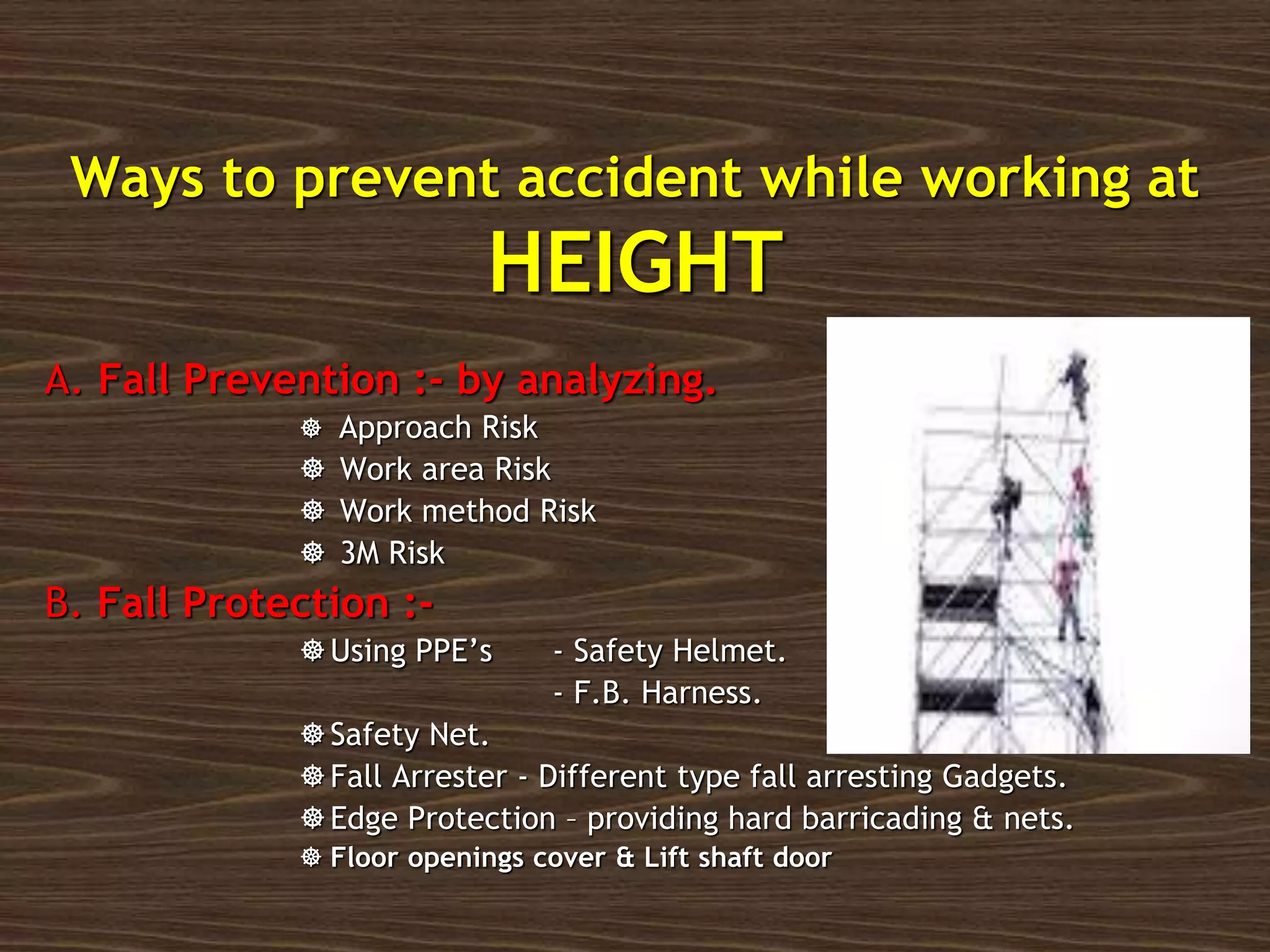 Ways to prevent accident while working at
HEIGHT
A. Fall Prevention :- by analyzing.
 Approach Risk
 Work area Risk
 Work method Risk
 3M Risk
B. Fall Protection :-
Using PPE’s - Safety Helmet.
- F.B. Harness.
Safety Net.
Fall Arrester - Different type fall arresting Gadgets.
Edge Protection – providing hard barricading & nets.
 Floor openings cover & Lift shaft door
 