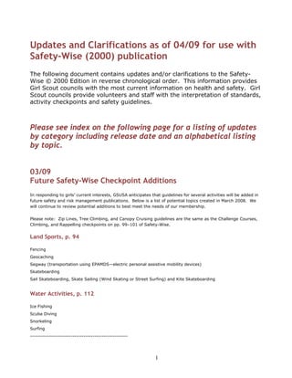 Updates and Clarifications as of 04/09 for use with
Safety-Wise (2000) publication
The following document contains updates and/or clarifications to the Safety-
Wise © 2000 Edition in reverse chronological order. This information provides
Girl Scout councils with the most current information on health and safety. Girl
Scout councils provide volunteers and staff with the interpretation of standards,
activity checkpoints and safety guidelines.



Please see index on the following page for a listing of updates
by category including release date and an alphabetical listing
by topic.


03/09
Future Safety-Wise Checkpoint Additions
In responding to girls’ current interests, GSUSA anticipates that guidelines for several activities will be added in
future safety and risk management publications. Below is a list of potential topics created in March 2008. We
will continue to review potential additions to best meet the needs of our membership.


Please note: Zip Lines, Tree Climbing, and Canopy Cruising guidelines are the same as the Challenge Courses,
Climbing, and Rappelling checkpoints on pp. 99–101 of Safety-Wise.


Land Sports, p. 94

Fencing
Geocaching
Segway (transportation using EPAMDS—electric personal assistive mobility devices)
Skateboarding
Sail Skateboarding, Skate Sailing (Wind Skating or Street Surfing) and Kite Skateboarding


Water Activities, p. 112

Ice Fishing
Scuba Diving
Snorkeling
Surfing
-----------------------------------------------------




                                                               1
 