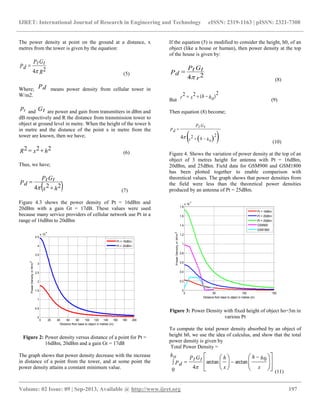 IJRET: International Journal of Research in Engineering and Technology eISSN: 2319-1163 | pISSN: 2321-7308
__________________________________________________________________________________________
Volume: 02 Issue: 09 | Sep-2013, Available @ http://www.ijret.org 197
The power density at point on the ground at a distance, x
metres from the tower is given by the equation:
R
GtPt
Pd 24

(5)
Where; Pd means power density from cellular tower in
W/m2.
pt and Gt are power and gain from transmitters in dBm and
dB respectively and R the distance from transmission tower to
object at ground level in metre. When the height of the tower h
in metre and the distance of the point x in metre from the
tower are known, then we have;
hxR 222  (6)
Thus, we have;
 hx
GtPt
Pd 224 

 (7)
Figure 4.3 shows the power density of Pt = 16dBm and
20dBm with a gain Gt = 17dB. These values were used
because many service providers of cellular network use Pt in a
range of 16dBm to 20dBm
0 20 40 60 80 100 120 140 160 180 200
0
0.5
1
1.5
2
2.5
3
3.5
4
4.5
x 10
-4
Distance from base to object in metres (m)
PowerDensityinW/m2
Pt = 16dBm
Pt = 20dBm
Figure 2: Power density versus distance of a point for Pt =
16dBm, 20dBm and a gain Gt = 17dB
The graph shows that power density decrease with the increase
in distance of a point from the tower, and at some point the
power density attains a constant minimum value.
If the equation (5) is modified to consider the height, h0, of an
object (like a house or human), then power density at the top
of the house is given by:
r
GtPt
Pd 24

(8)
But
)(
222 hohxr 
(9)
Then equation (8) become;
  hohx
GtPt
Pd


224
(10)
Figure 4. Shows the variation of power density at the top of an
object of 3 metres height for antenna with Pt = 16dBm,
20dBm, and 25dBm. Field data for GSM900 and GSM1800
has been plotted together to enable comparison with
theoretical values. The graph shows that power densities from
the field were less than the theoretical power densities
produced by an antenna of Pt = 25dBm.
0 50 100 150
0
0.2
0.4
0.6
0.8
1
1.2
1.4
1.6
1.8
x 10
-3
Distance from base to object in metres (m)
PowerDensityinW/m2
Pt = 16dBm
Pt = 20dBm
Pt = 25dBm
GSM900
GSM1800
Figure 3: Power Density with fixed height of object ho=3m in
various Pt
To compute the total power density absorbed by an object of
height h0, we use the idea of calculus, and show that the total
power density is given by
Total Power Density =

















 

x
hh
x
hGtPt
ho
Pd
0
arctanarctan
40 
(11)
 