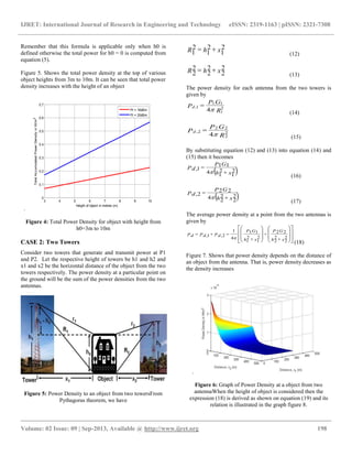 IJRET: International Journal of Research in Engineering and Technology eISSN: 2319-1163 | pISSN: 2321-7308
__________________________________________________________________________________________
Volume: 02 Issue: 09 | Sep-2013, Available @ http://www.ijret.org 198
Remember that this formula is applicable only when h0 is
defined otherwise the total power for h0 = 0 is computed from
equation (5).
Figure 5. Shows the total power density at the top of various
object heights from 3m to 10m. It can be seen that total power
density increases with the height of an object
.
3 4 5 6 7 8 9 10
0
0.1
0.2
0.3
0.4
0.5
0.6
0.7
Height of object in metres (m)
TotalAccumulatedPowerDensityinW/m2
Pt = 16dBm
Pt = 20dBm
Figure 4: Total Power Density for object with height from
h0=3m to 10m
CASE 2: Two Towers
Consider two towers that generate and transmit power at P1
and P2. Let the respective height of towers be h1 and h2 and
x1 and x2 be the horizontal distance of the object from the two
towers respectively. The power density at a particular point on
the ground will be the sum of the power densities from the two
antennas.
Figure 5: Power Density to an object from two towersFrom
Pythagoras theorem, we have
xhR 2
1
2
1
2
1 
(12)
xhR 2
2
2
2
2
2 
(13)
The power density for each antenna from the two towers is
given by
R
GP
Pd 2
1
11
1,
4

(14)
R
GP
Pd 2
2
22
2,
4

(15)
By substituting equation (12) and (13) into equation (14) and
(15) then it becomes
 xh
GP
Pd 2
1
2
14
11
1,



(16)
 xh
GP
Pd 2
2
2
24
22
2,



(17)
The average power density at a point from the two antennas is
given by




























xh
GP
xh
GP
PdPdPd 2
2
2
2
22
2
1
2
1
11
4
1
2,1,

(18)
Figure 7. Shows that power density depends on the distance of
an object from the antenna. That is, power density decreases as
the density increases
.
Figure 6: Graph of Power Density at a object from two
antennaWhen the height of object is considered then the
expression (18) is derived as shown on equation (19) and its
relation is illustrated in the graph figure 8.
 