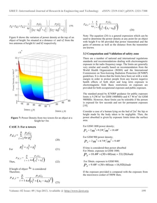IJRET: International Journal of Research in Engineering and Technology eISSN: 2319-1163 | pISSN: 2321-7308
__________________________________________________________________________________________
Volume: 02 Issue: 09 | Sep-2013, Available @ http://www.ijret.org 199
    

































xhh
GP
xhh
GP
PdPdPd
2
202
2
22
2
101
2
11
4
1
2,1, 
(19)
Figure 8 shows the variation of power density at the top of an
object of height 3m situated at a distance x1 and x2 from the
two antennas of height h1 and h2 respectively.
Figure 7: Power Density from two towers for an object at a
height ho=3m
CASE 3: For n towers



n
i Ri
GiPi
P id
1
24
,

(20)
For
hixiRi
222 
(21)
Then,
 

 

n
i hixi
GiPi
P id
1
224
,

(22)
If height of object h0 is considered
Therefore;
  
 

n
i hhixi
GiPi
P id
1 0
224
,

(23)
  

 

n
i hhixi
GiPi
P id
1
0
224
1
,

(24)
Note: The equation (24) is a general expression which can be
used to determine the power density at any point for an object
with height 0 to h0 provided that power transmitted and the
gains of antenna as well as the distance from the transmitter
are known.
3.3 Computation and Validation of safety zone
There are a number of national and international regulations
standards and recommendations dealing with electromagnetic
exposure in the radio frequency range. The limits are generally
very similar and usually based on recommendation from the
World Health Organization (WHO) and the International
Commission on Non-Ionizing Radiation Protection (ICNIRP)
guidelines. It is shows that the limits have been set with a wide
margin in order to protect people from any known negative
health effects of both short and long term exposure to
electromagnetic field. Basic restrictions on exposure are
provided for both occupational exposure and public exposure.
The standard posed by ICNIRP guidance for public exposure
limits is 9.2W/m2
for GSM 1800MHz and 4.7 W/m2
for GSM
900MHz. However, these limits can be tolerable if the person
is exposed for few seconds and not for permanent exposure
[10].
Consider a case of a human lying on the bed of 2m2
the hip or
height made by the body taken to be negligible. Then, the
power absorbed is given by exposure limits times the surface
area.
For GSM 1800 power density;
WW mmPd
4.182.92
22

For GSM 900 power density;
WW mmPd
4.97.42
22

If time is considered then power absorbed
For 30min. exposure in GSM 1800;
JouleWPd
120,33sec)6030(4.18 
For 30min. exposure in GSM 900;
JouleWPd
920,16sec)6030(4.9 
If the exposure provided is compared with the exposure from
the microwave cooker of 500W then;
 