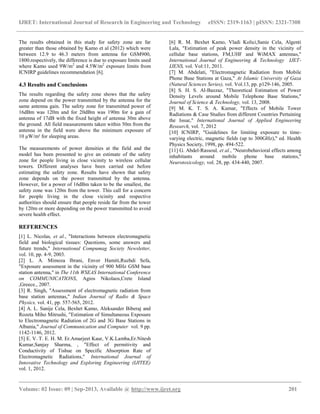 IJRET: International Journal of Research in Engineering and Technology eISSN: 2319-1163 | pISSN: 2321-7308
__________________________________________________________________________________________
Volume: 02 Issue: 09 | Sep-2013, Available @ http://www.ijret.org 201
The results obtained in this study for safety zone are far
greater than those obtained by Kamo et al (2012) which were
between 12.9 to 46.3 meters from antenna for GSM900,
1800.respectively, the difference is due to exposure limits used
where Kamo used 9W/m2
and 4.5W/m2
exposure limits from
ICNIRP guidelines recommendation [6].
4.3 Results and Conclusions
The results regarding the safety zone shows that the safety
zone depend on the power transmitted by the antenna for the
same antenna gain. The safety zone for transmitted power of
16dBm was 120m and for 20dBm was 190m for a gain of
antenna of 17dB with the fixed height of antenna 30m above
the ground. All field measurements taken within 50m from the
antenna in the field were above the minimum exposure of
10 μW/m² for sleeping areas.
The measurements of power densities at the field and the
model has been presented to give an estimate of the safety
zone for people living in close vicinity to wireless cellular
towers. Different analyses have been carried out before
estimating the safety zone. Results have shown that safety
zone depends on the power transmitted by the antenna.
However, for a power of 16dBm taken to be the smallest, the
safety zone was 120m from the tower. This call for a concern
for people living in the close vicinity and respective
authorities should ensure that people reside far from the tower
by 120m or more depending on the power transmitted to avoid
severe health effect.
REFERENCES
[1] L. Nicolas, et al., "Interactions between electromagnetic
field and biological tissues: Questions, some answers and
future trends," International Compumag Society Newsletter,
vol. 10, pp. 4-9, 2003.
[2] L. A. Mimoza Ibrani, Enver Hamiti,Ruzhdi Sefa,
"Exposure assessment in the vicinity of 900 MHz GSM base
station antenna," in The 11th WSEAS International Conference
on COMMUNICATIONS, Agios Nikolaos,Crete Island
,Greece., 2007.
[3] R. Singh, "Assessment of electromagnetic radiation from
base station antennas," Indian Journal of Radio & Space
Physics, vol. 41, pp. 557-565, 2012.
[4] A. L. Sanije Cela, Bexhet Kamo, Aleksander Biberaj and
Rozeta Miho Mitrushi, "Estimation of Simultaneous Exposure
to Electromagnetic Radiation of 2G and 3G Base Stations in
Albania," Journal of Communication and Computer vol. 9 pp.
1142-1146, 2012.
[5] E. V. T. E. H. M. Er.Amarjeet Kaur, V.K.Lamba,Er.Nitesh
Kumar,Sanjay Sharma, , "Effect of permitivity and
Conductivity of Tishue on Specific Absorption Rate of
Electromagnetic Radiations," International Journal of
Innovative Technology and Exploring Engineering (IJITEE)
vol. 1, 2012.
[6] R. M. Bexhet Kamo, Vladi Kolici,Sanie Cela, Algenti
Lala, "Estimation of peak power density in the vicinity of
cellular base stations, FM,UHF and WiMAX antennas,"
International Journal of Engineering & Technology IJET-
IJENS, vol. Vol:11, 2011.
[7] M. Abdelati, "Electromagnetic Radiation from Mobile
Phone Base Stations at Gaza," At Islamic University of Gaza
(Natural Sciences Series), vol. Vol.13, pp. p129-146, 2005.
[8] S. H. S. Al-Bazzaz, "Theoretical Estimation of Power
Density Levels around Mobile Telephone Base Stations,"
Journal of Science & Technology, vol. 13, 2008.
[9] M. K. T. S. A. Kumar, "Effects of Mobile Tower
Radiations & Case Studies from different Countries Pertaining
the Issue," International Journal of Applied Engineering
Research, vol. 7, 2012
[10] ICNIRP, "Guidelines for limiting exposure to time-
varying electric, magnetic fields (up to 300GHz)," ed. Health
Physics Society, 1998, pp. 494-522.
[11] G. Abdel-Rassoul, et al., "Neurobehavioral effects among
inhabitants around mobile phone base stations,"
Neurotoxicology, vol. 28, pp. 434-440, 2007.
 