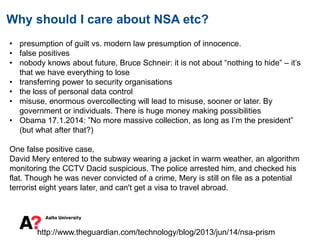 Why should I care about NSA etc?
• presumption of guilt vs. modern law presumption of innocence.
• false positives
• nobody knows about future, Bruce Schneir: it is not about “nothing to hide” – it’s
that we have everything to lose
• transferring power to security organisations
• the loss of personal data control
• misuse, enormous overcollecting will lead to misuse, sooner or later. By
government or individuals. There is huge money making possibilities
• Obama 17.1.2014: ”No more massive collection, as long as I’m the president”
(but what after that?)
One false positive case,
David Mery entered to the subway wearing a jacket in warm weather, an algorithm
monitoring the CCTV Dacid suspicious. The police arrested him, and checked his
flat. Though he was never convicted of a crime, Mery is still on file as a potential
terrorist eight years later, and can't get a visa to travel abroad.
http://www.theguardian.com/technology/blog/2013/jun/14/nsa-prism
 