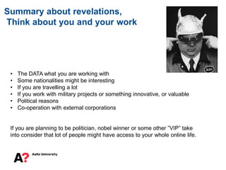 Summary about revelations,
Think about you and your work
• The DATA what you are working with
• Some nationalities might be interesting
• If you are travelling a lot
• If you work with military projects or something innovative, or valuable
• Political reasons
• Co-operation with external corporations
If you are planning to be politician, nobel winner or some other ”VIP” take
into consider that lot of people might have access to your whole online life.
 