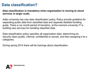 Data classification?
Data classification is mandatory when organization is moving to cloud
services in larger scale.
Aalto university has new data classification policy. Policy provide guideline for
separating public data from classified data and separate detailed handling
guide. There is six month period of transition, at the moment university IT is
building new services for handling classified data.
Data classification policy specifies all organization data, determining its
security class (public, internal, confidential or secret), and then assigning it to a
categories.
During spring 2014 there will be trainings about classification.
 