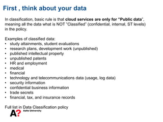 First , think about your data
In classification, basic rule is that cloud services are only for ”Public data”,
meaning all the data what is NOT ”Classified” (confidential, internal, ST levels)
in the policy.
Examples of classified data:
• study attainments, student evaluations
• research plans, development work (unpublished)
• published intellectual property
• unpublished patents
• HR and employment
• medical
• financial
• technology and telecommunications data (usage, log data)
• security information
• confidential business information
• trade secrets
• financial, tax, and insurance records
Full list in Data Classification policy
 