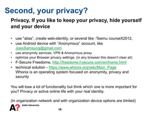 16
Second, your privacy?
Privacy, If you like to keep your privacy, hide yourself
and your device
• use "alias”, create web-identity, or several like :Teemu courseX2012,
• use Android device with “Anonymous” account, like
JoesSamsung@gmail.com
• use anonymity services, VPN & Anonymous proxy
• optimize your Browser privacy settings, (in any browser this doesn’t clear all)
• F-Secure Freedome, http://freedome.f-secure.com/en/home.html
• technical solution - https://www.whonix.org/wiki/Main_Page
Whonix is an operating system focused on anonymity, privacy and
security
You will lose a lot of functionality but think which one is more important for
you? Privacy or active online life with your real identity.
(In organization network and with organization device options are limited)
 