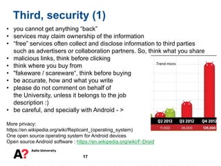 17
Third, security (1)
• you cannot get anything “back”
• services may claim ownership of the information
• “free” services often collect and disclose information to third parties
such as advertisers or collaboration partners. So, think what you share
• malicious links, think before clicking
• think where you buy from
• "fakeware / scareware“, think before buying
• be accurate, how and what you write
• please do not comment on behalf of
the University, unless it belongs to the job
description :)
• be careful, and specially with Android - >
More privacy:
https://en.wikipedia.org/wiki/Replicant_(operating_system)
One open source operating system for Android devices
Open source Android software : https://en.wikipedia.org/wiki/F-Droid
Trend micro
 