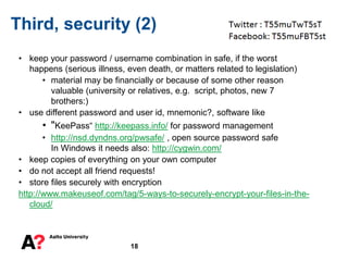 18
Third, security (2)
• keep your password / username combination in safe, if the worst
happens (serious illness, even death, or matters related to legislation)
• material may be financially or because of some other reason
valuable (university or relatives, e.g. script, photos, new 7
brothers:)
• use different password and user id, mnemonic?, software like
• "KeePass“ http://keepass.info/ for password management
• http://nsd.dyndns.org/pwsafe/ , open source password safe
In Windows it needs also: http://cygwin.com/
• keep copies of everything on your own computer
• do not accept all friend requests!
• store files securely with encryption
http://www.makeuseof.com/tag/5-ways-to-securely-encrypt-your-files-in-the-
cloud/
 