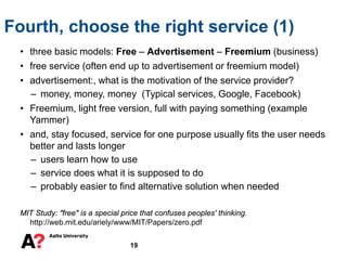 • three basic models: Free – Advertisement – Freemium (business)
• free service (often end up to advertisement or freemium model)
• advertisement:, what is the motivation of the service provider?
– money, money, money (Typical services, Google, Facebook)
• Freemium, light free version, full with paying something (example
Yammer)
• and, stay focused, service for one purpose usually fits the user needs
better and lasts longer
– users learn how to use
– service does what it is supposed to do
– probably easier to find alternative solution when needed
MIT Study: "free" is a special price that confuses peoples' thinking.
http://web.mit.edu/ariely/www/MIT/Papers/zero.pdf
Fourth, choose the right service (1)
19
 