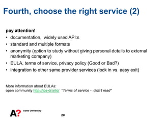 pay attention!
• documentation, widely used API:s
• standard and multiple formats
• anonymity (option to study without giving personal details to external
marketing company)
• EULA, terms of service, privacy policy (Good or Bad?)
• integration to other same provider services (lock in vs. easy exit)
More information about EULAs:
open community http://tos-dr.info/ ”Terms of service - didn’t read”
Fourth, choose the right service (2)
20
 
