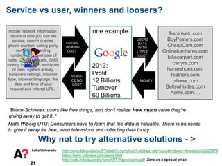 one example:
21
Service vs user, winners and loosers?
http://www.talouselama.fi/Tebatti/kysymykset/kuluttaja+ala+luovuta+dataa+ilmaiseksi/a2223878
https://www.schneier.com/about.html
http://web.mit.edu/ariely/www/MIT/Papers/zero.pdf Zero as a special price
mobile network information,
details of how you use the
service, search queries,
phone number, calling-party
number, forwarding
numbers, time and date of
calls, duration of calls, SMS
routing information and types
of calls, system activity,
hardware settings, browser
type, browser language, the
date and time of your
request and referral URL..
USERS
DATA NO
COST
SERVI-
CE NO
COST
2013:
Profit
12 Billions
Turnover
60 Billions
T-shirtsetc.com
BuyPosters.com
CheapCam.com
Onlinefurnitures.com
bikecarpart.com
cartyre.com
horseshoes.com
feathers.com
pillows.com
Bellswhistles.com
Acme.com….
USERS
DATA
WITH
LITTLE
COST
MONEY
”Bruce Schneier: users like free things, and don't realize how much value they're
giving away to get it. “
Matti Wiberg UTU: Consumers have to learn that the data is valuable. There is no sense
to give it away for free, even televisions are collecting data today.
Why not to try alternative solutions - >
 