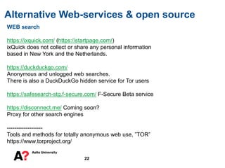 Alternative Web-services & open source
22
WEB search
https://ixquick.com/ (https://startpage.com/)
ixQuick does not collect or share any personal information
based in New York and the Netherlands.
https://duckduckgo.com/
Anonymous and unlogged web searches.
There is also a DuckDuckGo hidden service for Tor users
https://safesearch-stg.f-secure.com/ F-Secure Beta service
https://disconnect.me/ Coming soon?
Proxy for other search engines
-------------------
Tools and methods for totally anonymous web use, ”TOR”
https://www.torproject.org/
 