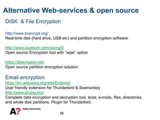 Alternative Web-services & open source
23
DISK & File Encryption
http://www.truecrypt.org/
Real-time disk (hard drive, USB etc) and partition encryption software.
http://www.axantum.com/axcrypt/
Open source Encryption tool with “wipe” option
https://diskcryptor.net/
Open source partition encryption solution
Email encryption
https://en.wikipedia.org/wiki/Enigmail
User friendly extension for Thunderbird & Seamonkey
http://www.gnupg.org/
Complete data encryption and decryption tool, texts, e-mails, files, directories,
and whole disk partitions. Plugin for Thunderbird
 