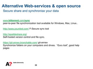 Alternative Web-services & open source
24
Secure share and synchronise your data
www.bittorrent.com/sync
peer-to-peer file synchronization tool available for Windows, Mac, Linux..
http://www.younited.com/ F-Secure sync tool
http://sparkleshare.org/
Self-hosted version control and file sync.
https://git-annex.branchable.com/ git-annex
Synchronize folders on your computers and drives. “Guru tool”, good help
pages
 