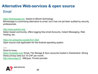 Alternative Web-services & open source
25
Email
https://bitmessage.org based on Bitcoin technology.
Bitmessage is a promising alternative to email, but it has not yet been audited by security
professionals.
http://www.autistici.org/
Italian based community, offers logging free email Accounts, Instant Messaging, Web
Hosting, etc.
https://en.wikipedia.org/wiki/K-9_Mail
Open source mail application for the Android operating system.
-----
Good to know,
https://mykolab.com/ Email, File Storage & Sync accounts hosted in Switzerland. Strong
Swiss privacy laws but 10 CHF per month.
http://www.kapsi.fi/ 40€/year, Finnish provider
 