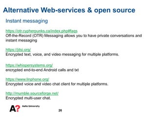 Alternative Web-services & open source
26
Instant messaging
https://otr.cypherpunks.ca/index.php#faqs
Off-the-Record (OTR) Messaging allows you to have private conversations and
instant messaging
https://jitsi.org/
Encrypted text, voice, and video messaging for multiple platforms.
https://whispersystems.org/
encrypted end-to-end Android calls and txt
https://www.linphone.org/
Encrypted voice and video chat client for multiple platforms.
http://mumble.sourceforge.net/
Encrypted multi-user chat.
 