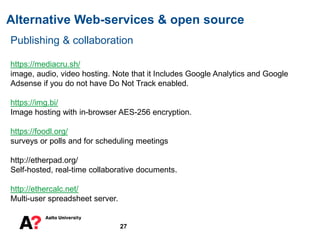 Alternative Web-services & open source
27
Publishing & collaboration
https://mediacru.sh/
image, audio, video hosting. Note that it Includes Google Analytics and Google
Adsense if you do not have Do Not Track enabled.
https://img.bi/
Image hosting with in-browser AES-256 encryption.
https://foodl.org/
surveys or polls and for scheduling meetings
http://etherpad.org/
Self-hosted, real-time collaborative documents.
http://ethercalc.net/
Multi-user spreadsheet server.
 