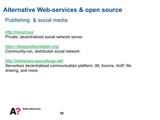 Alternative Web-services & open source
28
Publishing & social media
http://movim.eu/
Private, decentralized social network server.
https://diasporafoundation.org/
Community-run, distributed social network.
http://retroshare.sourceforge.net/
Serverless decentralised communication platform. IM, forums, VoIP, file
sharing, and more.
 