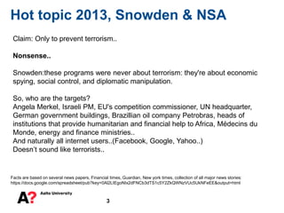 3
Hot topic 2013, Snowden & NSA
Facts are based on several news papers, Financial times, Guardian, New york times, collection of all major news stories:
https://docs.google.com/spreadsheet/pub?key=0Al2LIEgoNIx2dFNCb3dTS1c5Y2ZkQWNzVUc5UkNFeEE&output=html
Claim: Only to prevent terrorism..
Nonsense..
Snowden:these programs were never about terrorism: they're about economic
spying, social control, and diplomatic manipulation.
So, who are the targets?
Angela Merkel, Israeli PM, EU's competition commissioner, UN headquarter,
German government buildings, Brazillian oil company Petrobras, heads of
institutions that provide humanitarian and financial help to Africa, Médecins du
Monde, energy and finance ministries..
And naturally all internet users..(Facebook, Google, Yahoo..)
Doesn’t sound like terrorists..
 