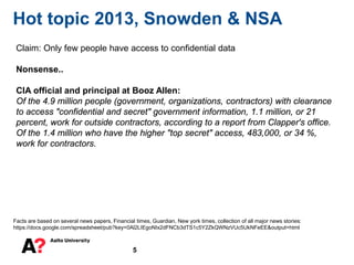 5
Hot topic 2013, Snowden & NSA
Facts are based on several news papers, Financial times, Guardian, New york times, collection of all major news stories:
https://docs.google.com/spreadsheet/pub?key=0Al2LIEgoNIx2dFNCb3dTS1c5Y2ZkQWNzVUc5UkNFeEE&output=html
Claim: Only few people have access to confidential data
Nonsense..
CIA official and principal at Booz Allen:
Of the 4.9 million people (government, organizations, contractors) with clearance
to access "confidential and secret" government information, 1.1 million, or 21
percent, work for outside contractors, according to a report from Clapper's office.
Of the 1.4 million who have the higher "top secret" access, 483,000, or 34 %,
work for contractors.
 