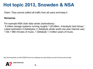 6
Hot topic 2013, Snowden & NSA
http://foxnewsinsider.com/2013/06/07/how-much-zettabyte-nsa-utah-facility-can-hold-immense-amount-data
Claim: They cannot collect all traffic from all users and keep it
Nonsense
For example NSA Utah data center (estimations):
5 million storage systems running roughly 1.25 billion, 4-terabyte hard drives,” .
Latest estimation 5 Zettabytes (1 Zettabyte whole world one year internet use)
1 Gb = 960 minutes of music, 1 Zettabyte = 2 billion years of music.
 